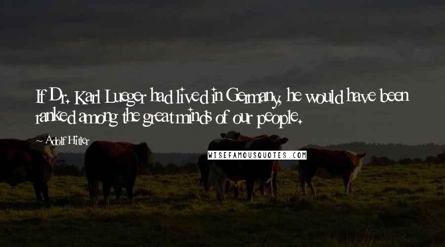 Adolf Hitler Quotes: If Dr. Karl Lueger had lived in Germany, he would have been ranked among the great minds of our people.