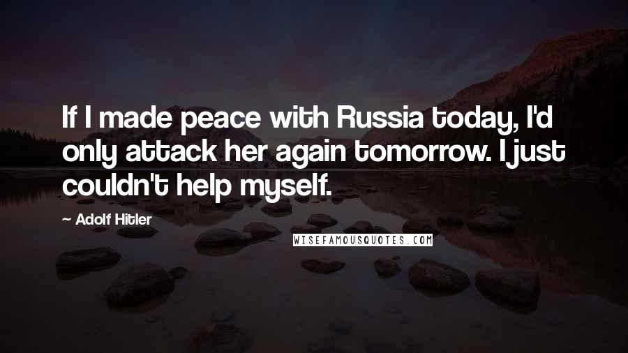 Adolf Hitler Quotes: If I made peace with Russia today, I'd only attack her again tomorrow. I just couldn't help myself.
