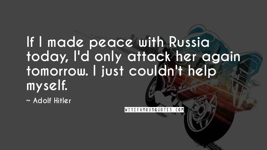 Adolf Hitler Quotes: If I made peace with Russia today, I'd only attack her again tomorrow. I just couldn't help myself.