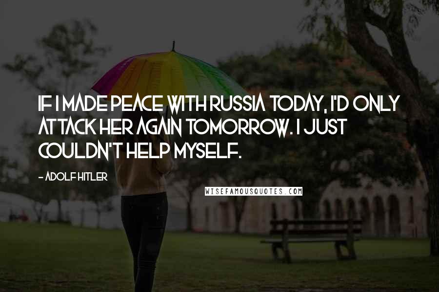 Adolf Hitler Quotes: If I made peace with Russia today, I'd only attack her again tomorrow. I just couldn't help myself.