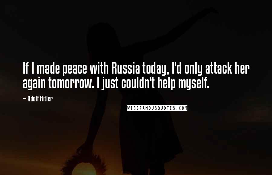 Adolf Hitler Quotes: If I made peace with Russia today, I'd only attack her again tomorrow. I just couldn't help myself.