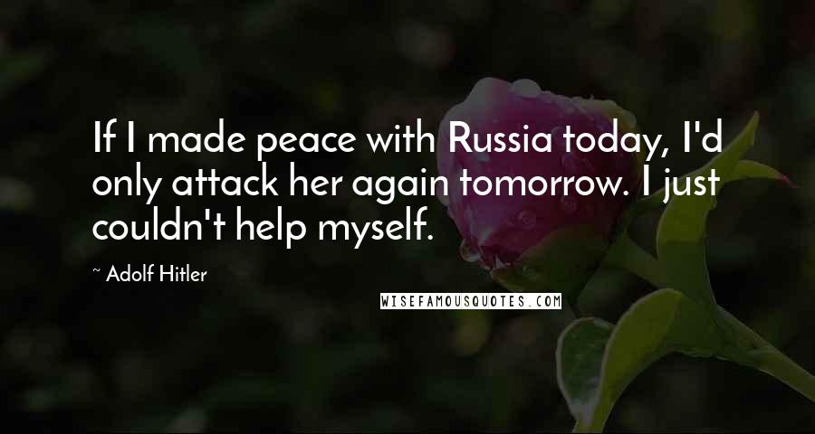 Adolf Hitler Quotes: If I made peace with Russia today, I'd only attack her again tomorrow. I just couldn't help myself.