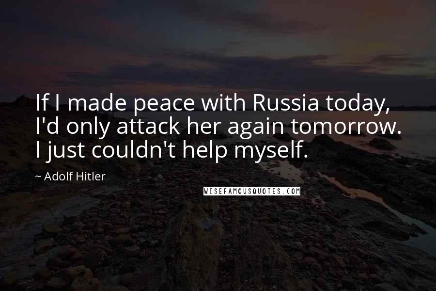 Adolf Hitler Quotes: If I made peace with Russia today, I'd only attack her again tomorrow. I just couldn't help myself.
