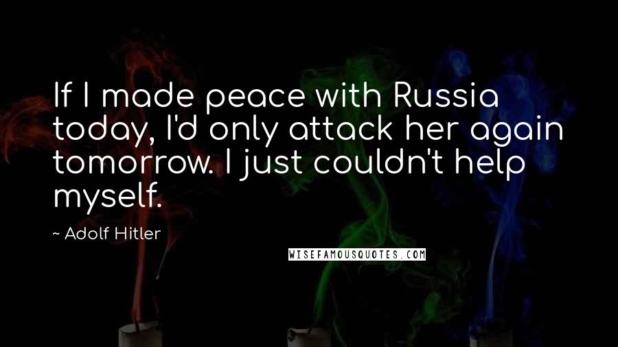 Adolf Hitler Quotes: If I made peace with Russia today, I'd only attack her again tomorrow. I just couldn't help myself.