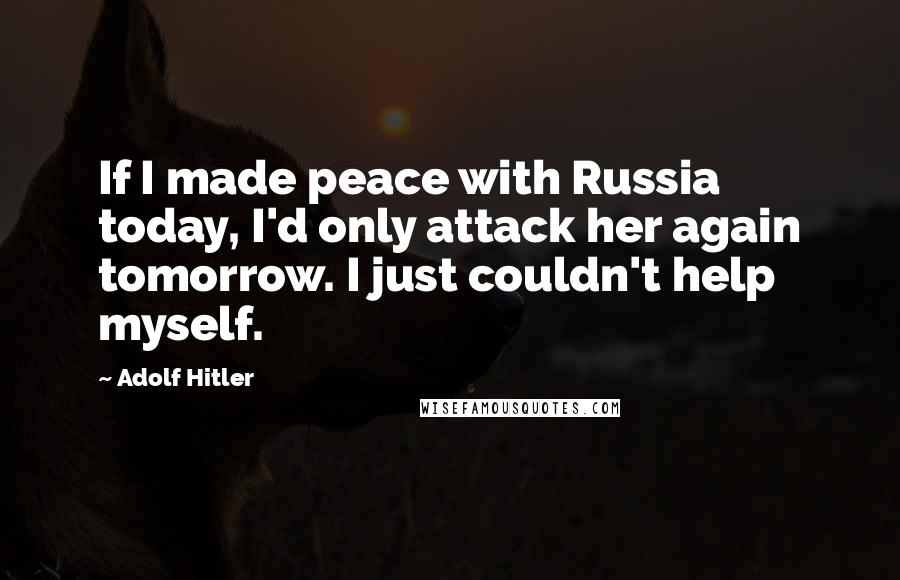 Adolf Hitler Quotes: If I made peace with Russia today, I'd only attack her again tomorrow. I just couldn't help myself.