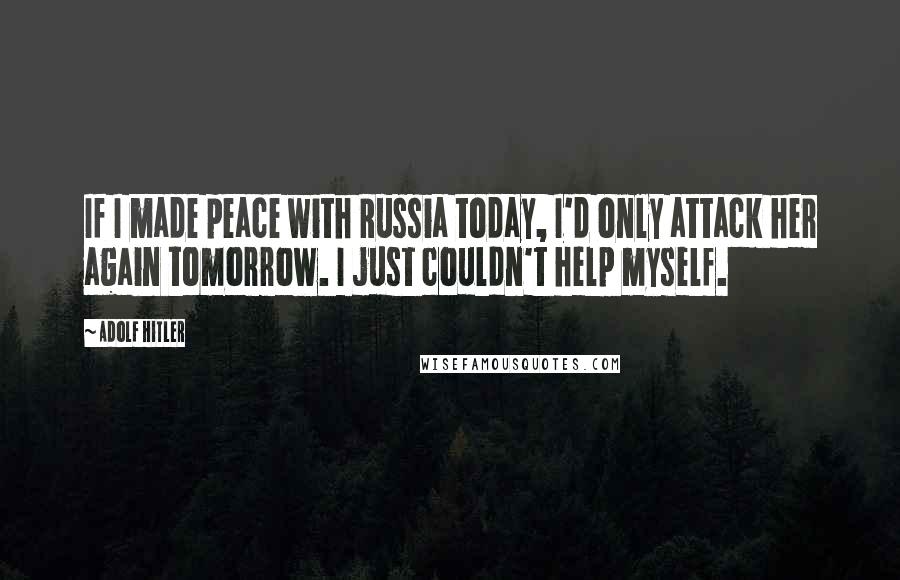 Adolf Hitler Quotes: If I made peace with Russia today, I'd only attack her again tomorrow. I just couldn't help myself.