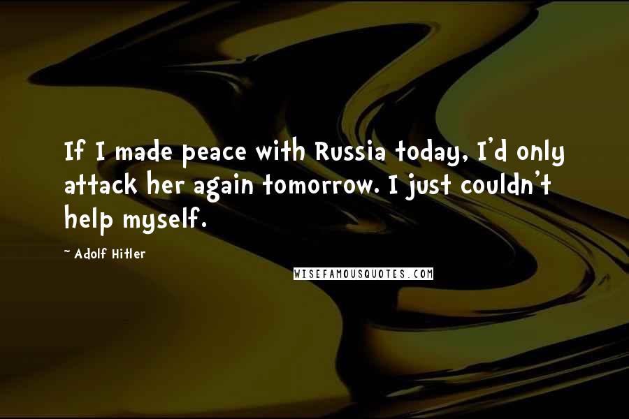 Adolf Hitler Quotes: If I made peace with Russia today, I'd only attack her again tomorrow. I just couldn't help myself.