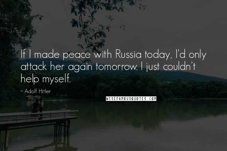 Adolf Hitler Quotes: If I made peace with Russia today, I'd only attack her again tomorrow. I just couldn't help myself.