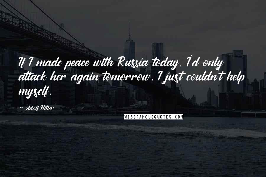 Adolf Hitler Quotes: If I made peace with Russia today, I'd only attack her again tomorrow. I just couldn't help myself.