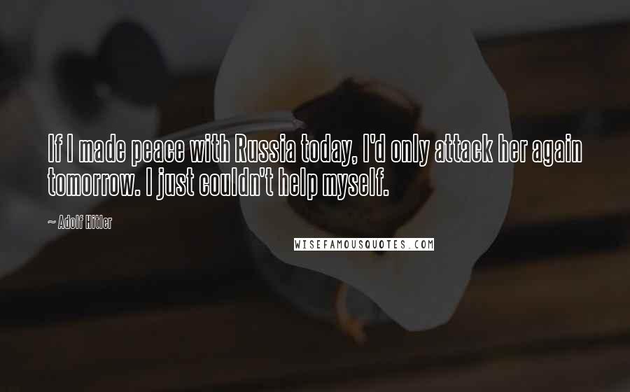 Adolf Hitler Quotes: If I made peace with Russia today, I'd only attack her again tomorrow. I just couldn't help myself.