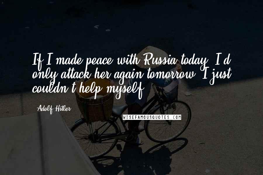 Adolf Hitler Quotes: If I made peace with Russia today, I'd only attack her again tomorrow. I just couldn't help myself.