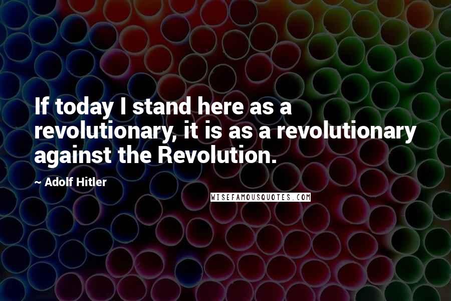 Adolf Hitler Quotes: If today I stand here as a revolutionary, it is as a revolutionary against the Revolution.