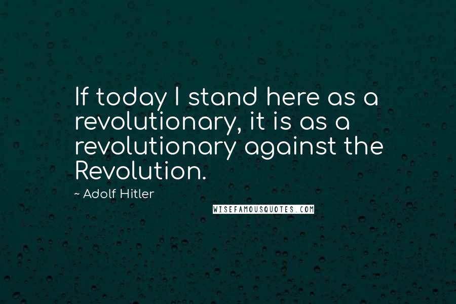 Adolf Hitler Quotes: If today I stand here as a revolutionary, it is as a revolutionary against the Revolution.