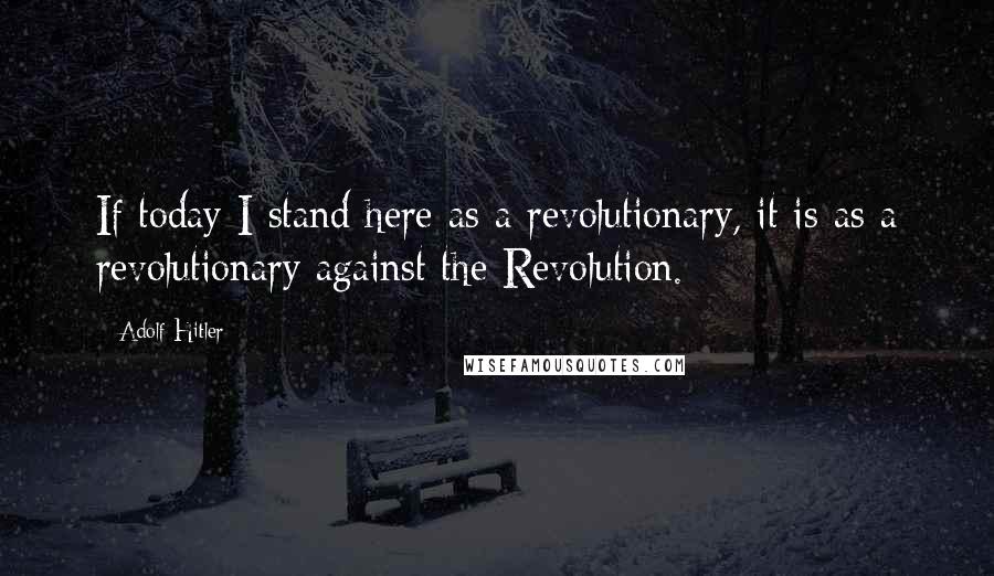 Adolf Hitler Quotes: If today I stand here as a revolutionary, it is as a revolutionary against the Revolution.