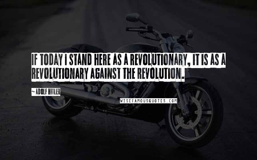 Adolf Hitler Quotes: If today I stand here as a revolutionary, it is as a revolutionary against the Revolution.