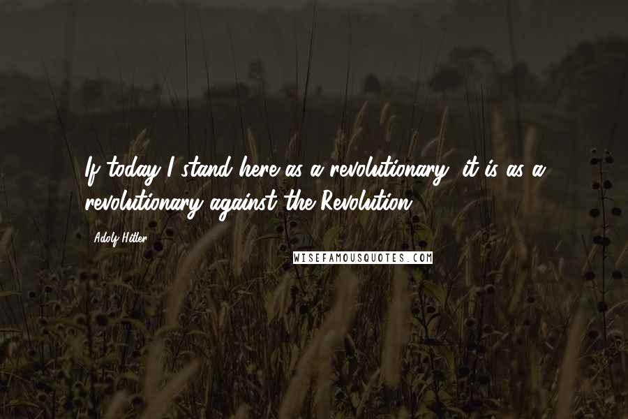 Adolf Hitler Quotes: If today I stand here as a revolutionary, it is as a revolutionary against the Revolution.