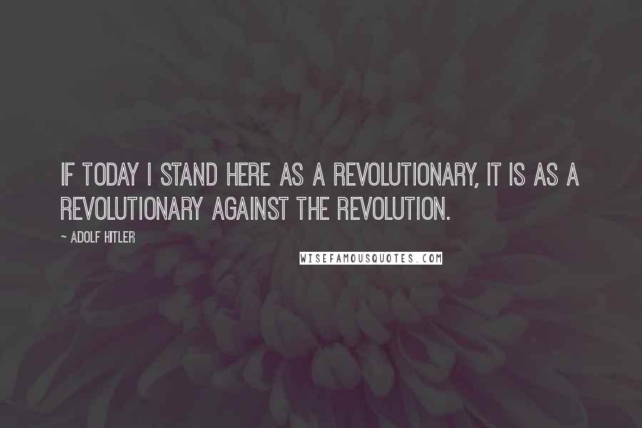 Adolf Hitler Quotes: If today I stand here as a revolutionary, it is as a revolutionary against the Revolution.