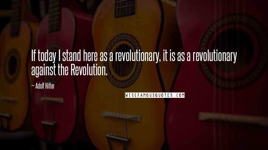 Adolf Hitler Quotes: If today I stand here as a revolutionary, it is as a revolutionary against the Revolution.