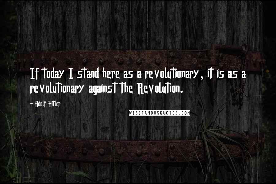 Adolf Hitler Quotes: If today I stand here as a revolutionary, it is as a revolutionary against the Revolution.