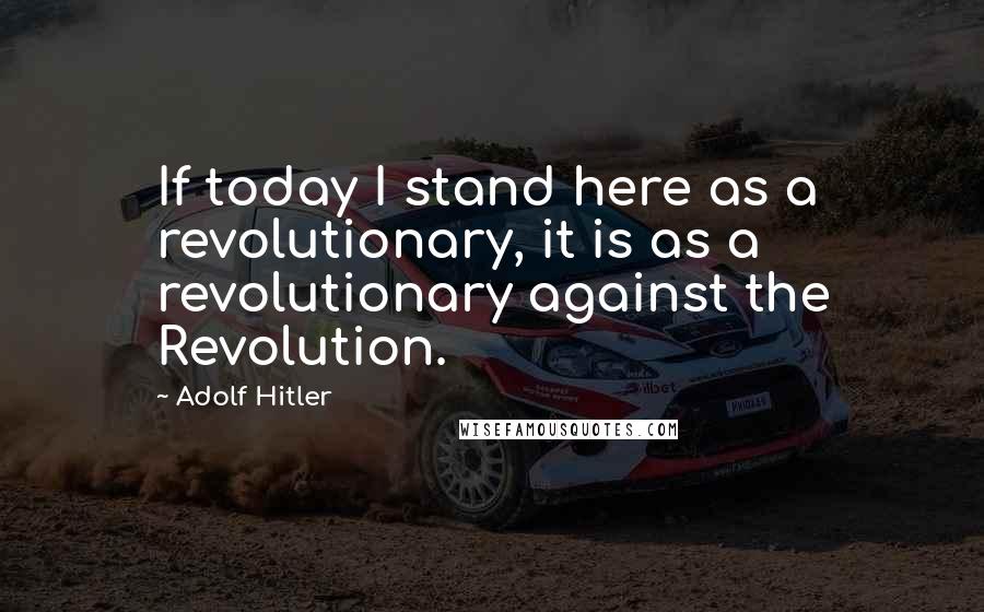 Adolf Hitler Quotes: If today I stand here as a revolutionary, it is as a revolutionary against the Revolution.
