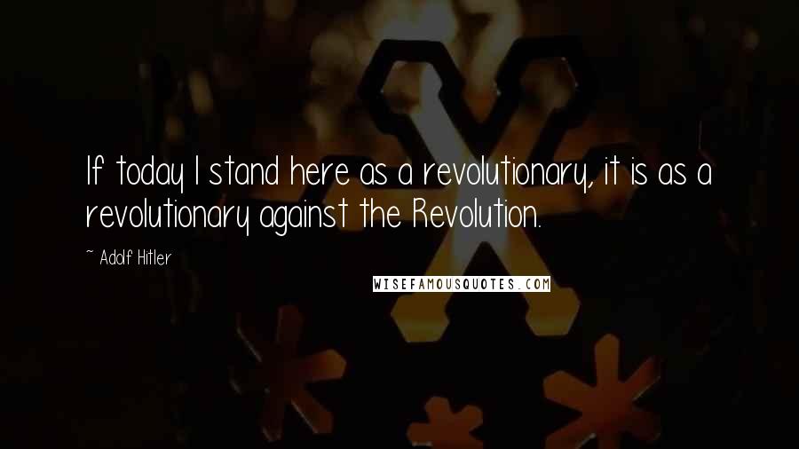 Adolf Hitler Quotes: If today I stand here as a revolutionary, it is as a revolutionary against the Revolution.