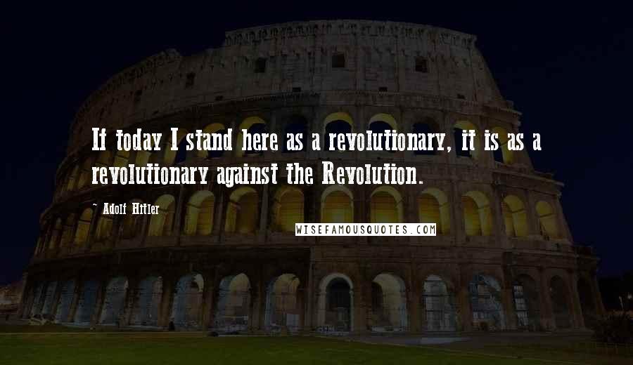 Adolf Hitler Quotes: If today I stand here as a revolutionary, it is as a revolutionary against the Revolution.