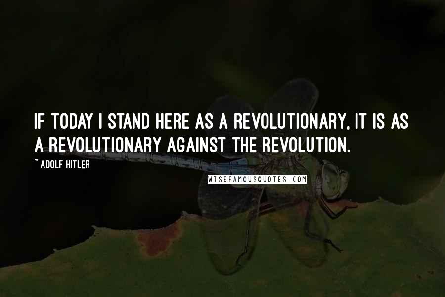 Adolf Hitler Quotes: If today I stand here as a revolutionary, it is as a revolutionary against the Revolution.
