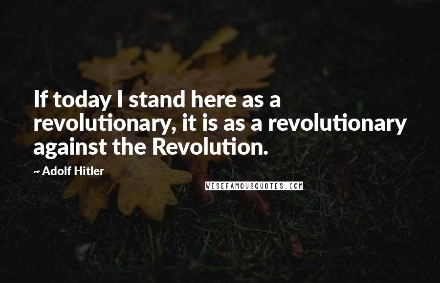 Adolf Hitler Quotes: If today I stand here as a revolutionary, it is as a revolutionary against the Revolution.