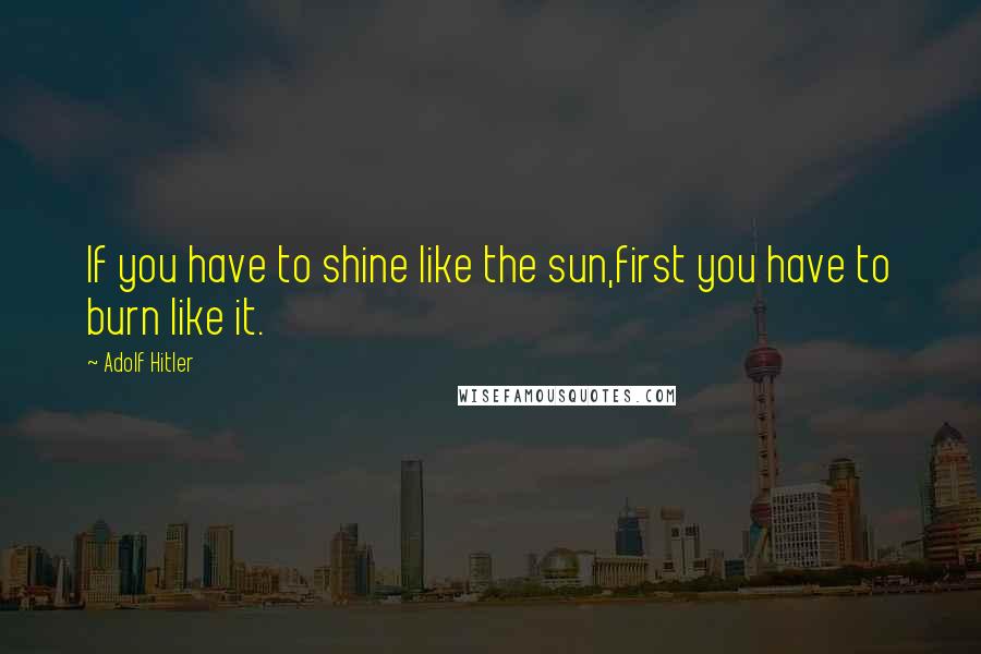 Adolf Hitler Quotes: If you have to shine like the sun,first you have to burn like it.