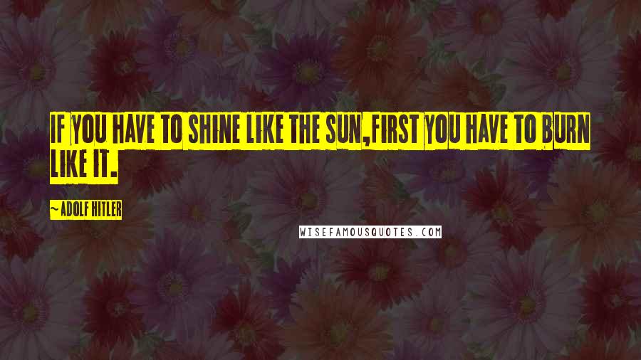 Adolf Hitler Quotes: If you have to shine like the sun,first you have to burn like it.