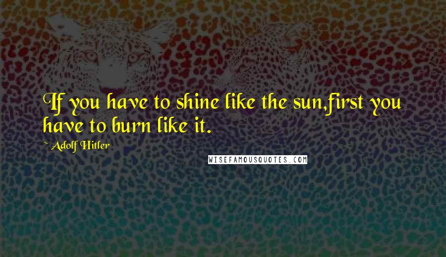Adolf Hitler Quotes: If you have to shine like the sun,first you have to burn like it.