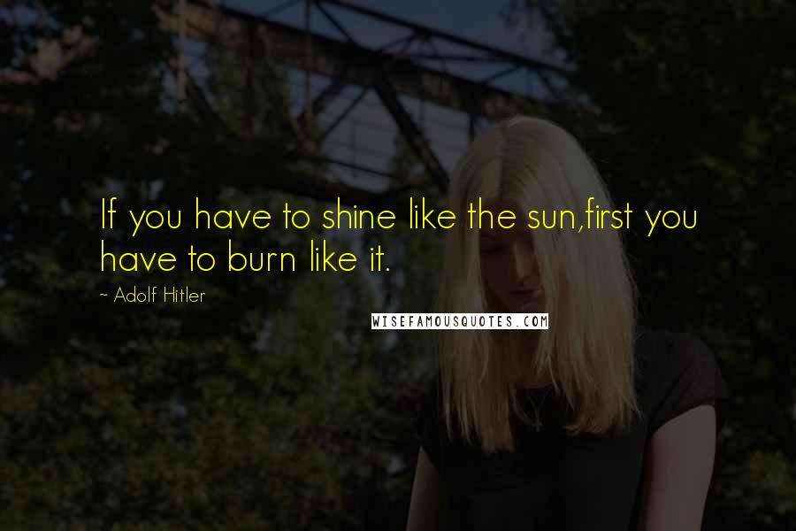 Adolf Hitler Quotes: If you have to shine like the sun,first you have to burn like it.