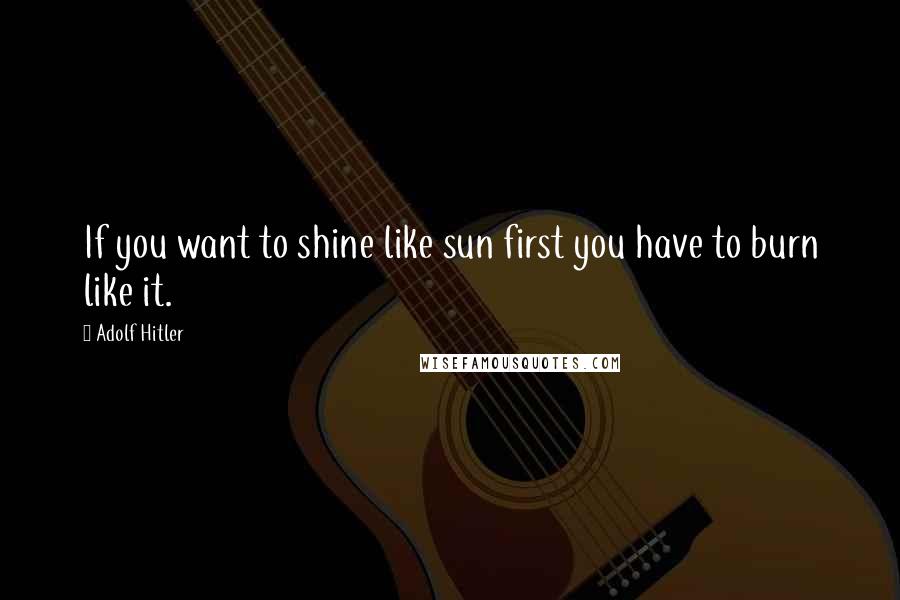 Adolf Hitler Quotes: If you want to shine like sun first you have to burn like it.