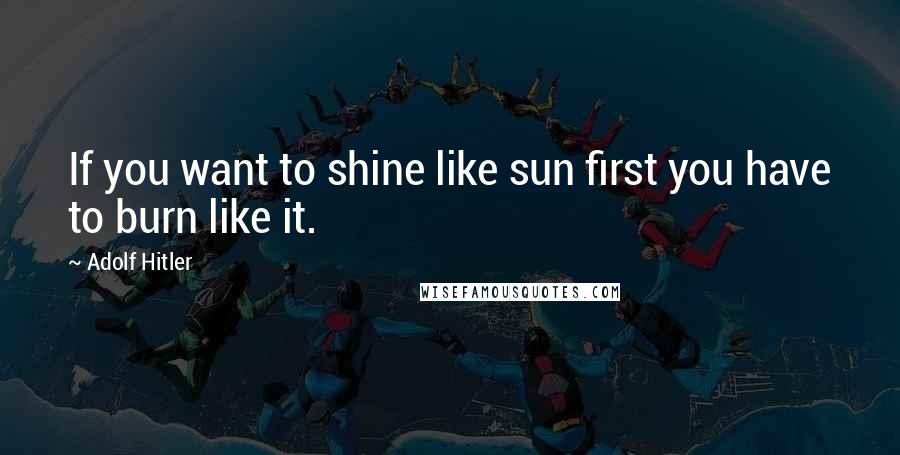 Adolf Hitler Quotes: If you want to shine like sun first you have to burn like it.