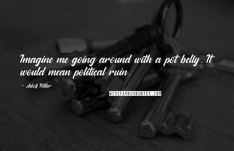 Adolf Hitler Quotes: Imagine me going around with a pot belly. It would mean political ruin.