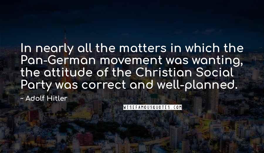 Adolf Hitler Quotes: In nearly all the matters in which the Pan-German movement was wanting, the attitude of the Christian Social Party was correct and well-planned.