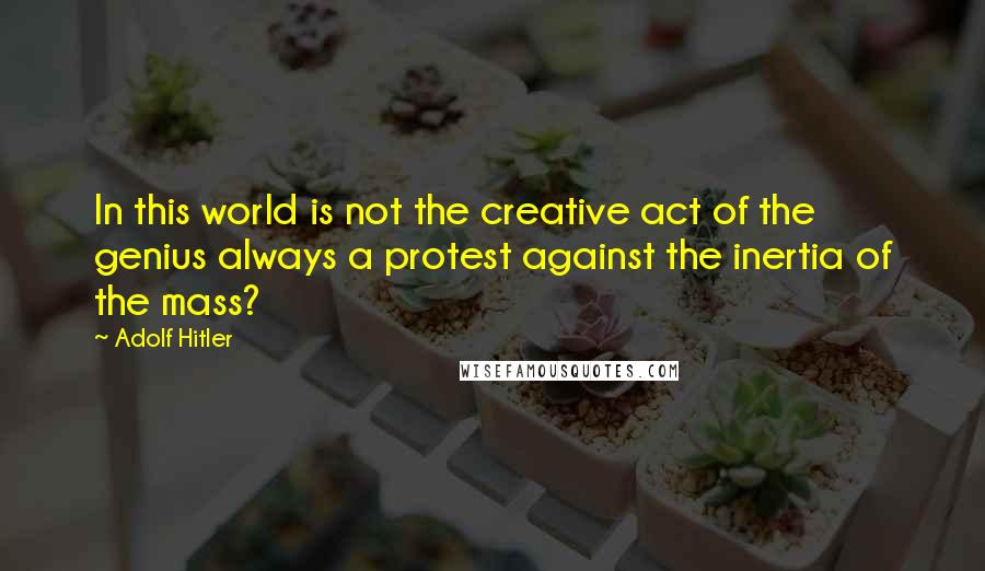 Adolf Hitler Quotes: In this world is not the creative act of the genius always a protest against the inertia of the mass?