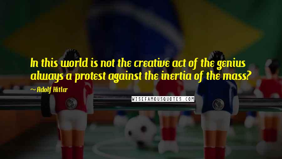 Adolf Hitler Quotes: In this world is not the creative act of the genius always a protest against the inertia of the mass?