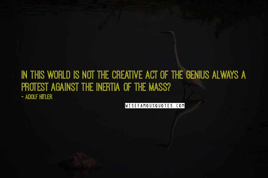 Adolf Hitler Quotes: In this world is not the creative act of the genius always a protest against the inertia of the mass?