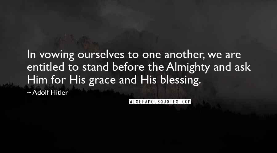 Adolf Hitler Quotes: In vowing ourselves to one another, we are entitled to stand before the Almighty and ask Him for His grace and His blessing.