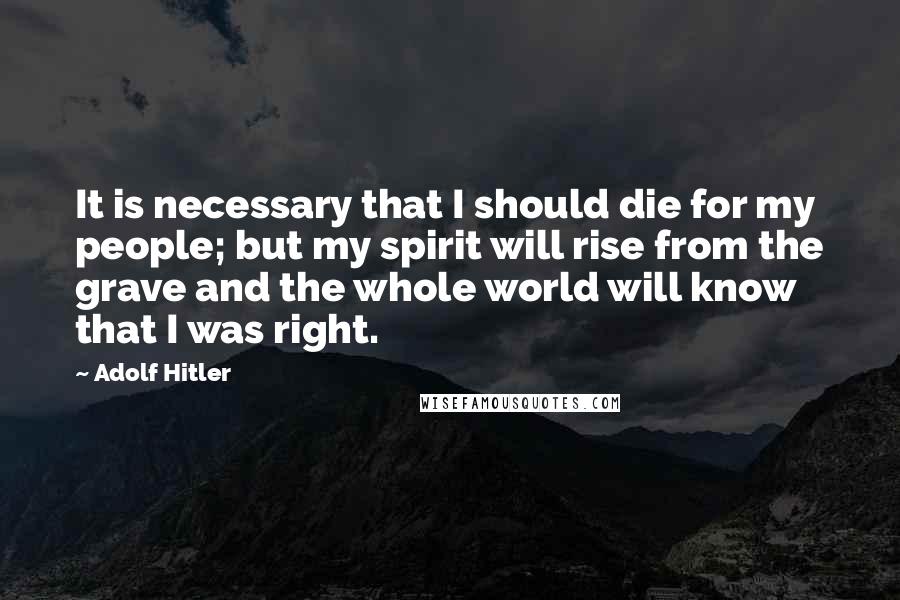 Adolf Hitler Quotes: It is necessary that I should die for my people; but my spirit will rise from the grave and the whole world will know that I was right.
