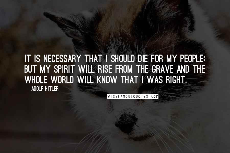 Adolf Hitler Quotes: It is necessary that I should die for my people; but my spirit will rise from the grave and the whole world will know that I was right.