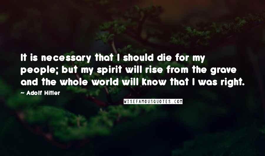 Adolf Hitler Quotes: It is necessary that I should die for my people; but my spirit will rise from the grave and the whole world will know that I was right.