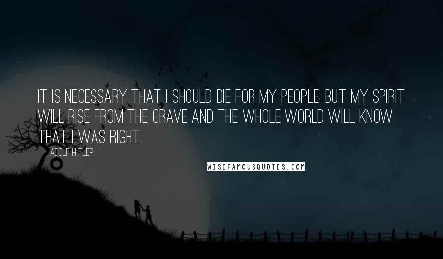 Adolf Hitler Quotes: It is necessary that I should die for my people; but my spirit will rise from the grave and the whole world will know that I was right.