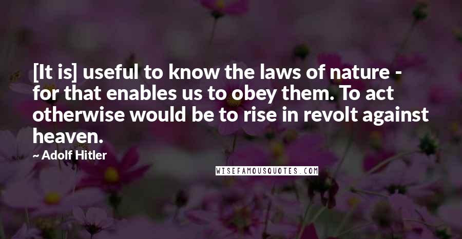 Adolf Hitler Quotes: [It is] useful to know the laws of nature - for that enables us to obey them. To act otherwise would be to rise in revolt against heaven.