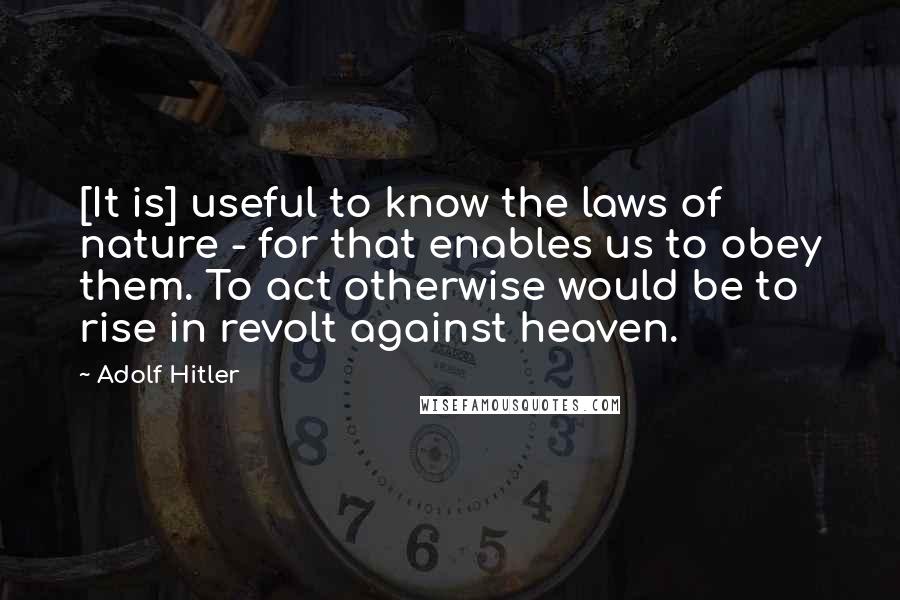 Adolf Hitler Quotes: [It is] useful to know the laws of nature - for that enables us to obey them. To act otherwise would be to rise in revolt against heaven.