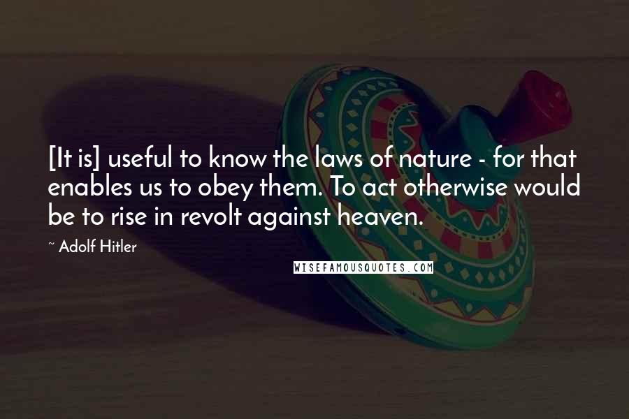 Adolf Hitler Quotes: [It is] useful to know the laws of nature - for that enables us to obey them. To act otherwise would be to rise in revolt against heaven.
