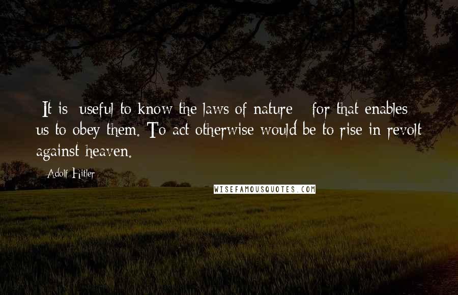 Adolf Hitler Quotes: [It is] useful to know the laws of nature - for that enables us to obey them. To act otherwise would be to rise in revolt against heaven.