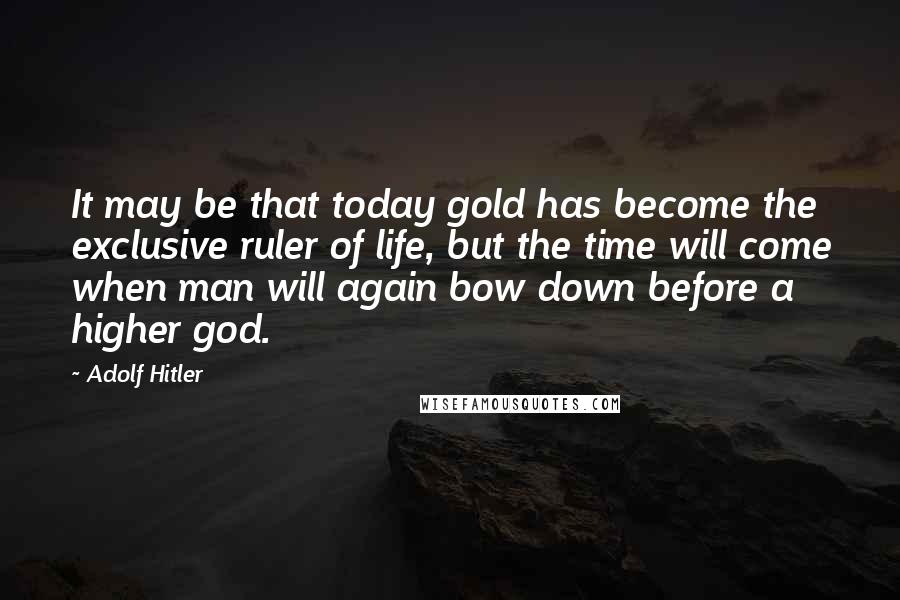 Adolf Hitler Quotes: It may be that today gold has become the exclusive ruler of life, but the time will come when man will again bow down before a higher god.