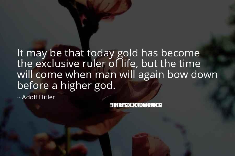 Adolf Hitler Quotes: It may be that today gold has become the exclusive ruler of life, but the time will come when man will again bow down before a higher god.